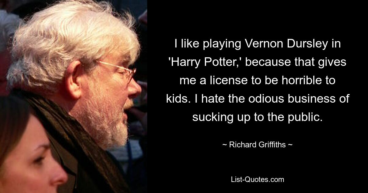 I like playing Vernon Dursley in 'Harry Potter,' because that gives me a license to be horrible to kids. I hate the odious business of sucking up to the public. — © Richard Griffiths