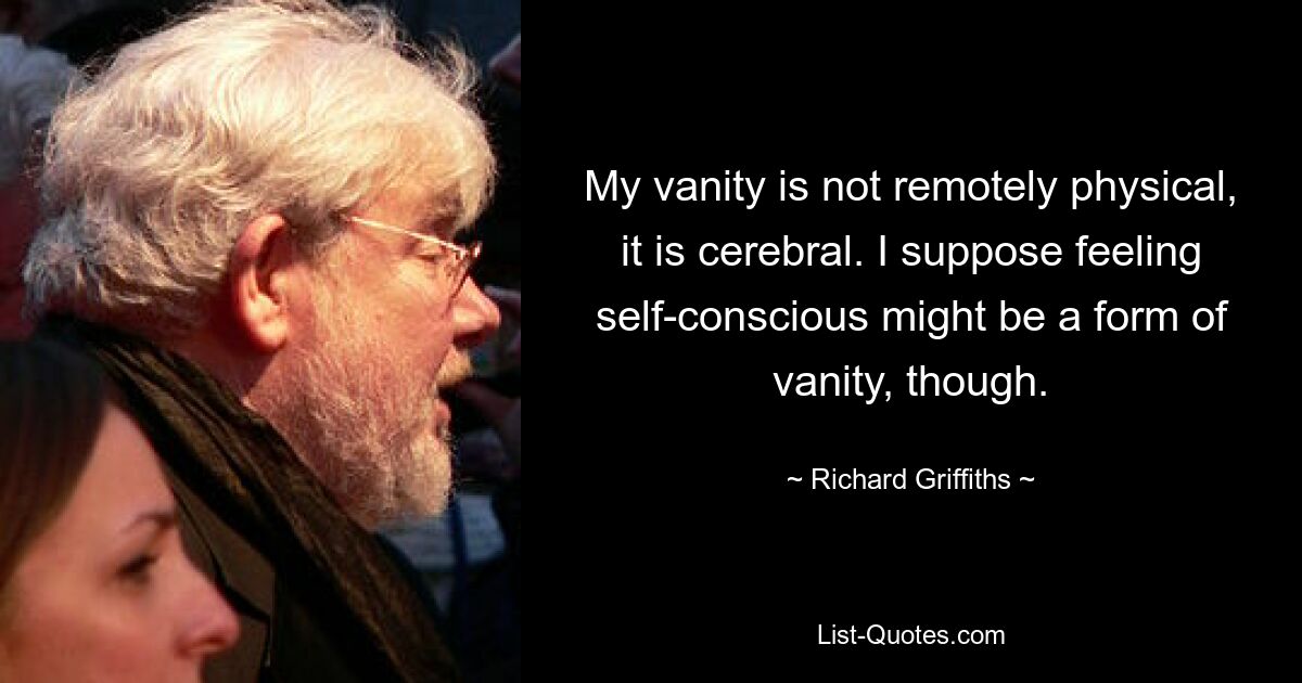 My vanity is not remotely physical, it is cerebral. I suppose feeling self-conscious might be a form of vanity, though. — © Richard Griffiths