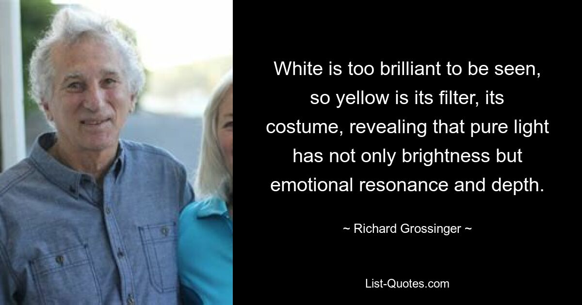 White is too brilliant to be seen, so yellow is its filter, its costume, revealing that pure light has not only brightness but emotional resonance and depth. — © Richard Grossinger