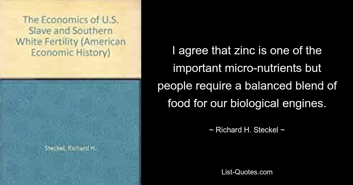 Ich stimme zu, dass Zink einer der wichtigen Mikronährstoffe ist, aber die Menschen benötigen eine ausgewogene Nahrungsmischung für unsere biologischen Motoren. — © Richard H. Steckel 