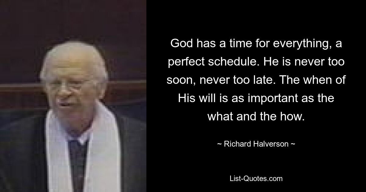 God has a time for everything, a perfect schedule. He is never too soon, never too late. The when of His will is as important as the what and the how. — © Richard Halverson