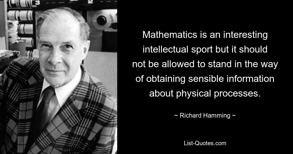 Mathematics is an interesting intellectual sport but it should not be allowed to stand in the way of obtaining sensible information about physical processes. — © Richard Hamming