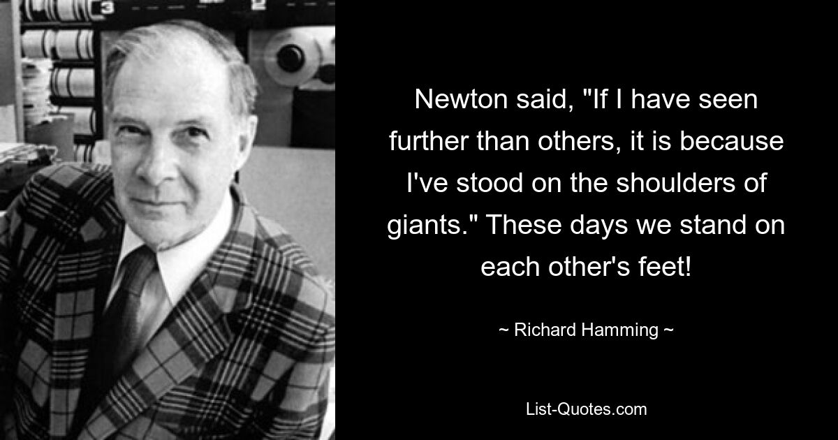 Newton said, "If I have seen further than others, it is because I've stood on the shoulders of giants." These days we stand on each other's feet! — © Richard Hamming