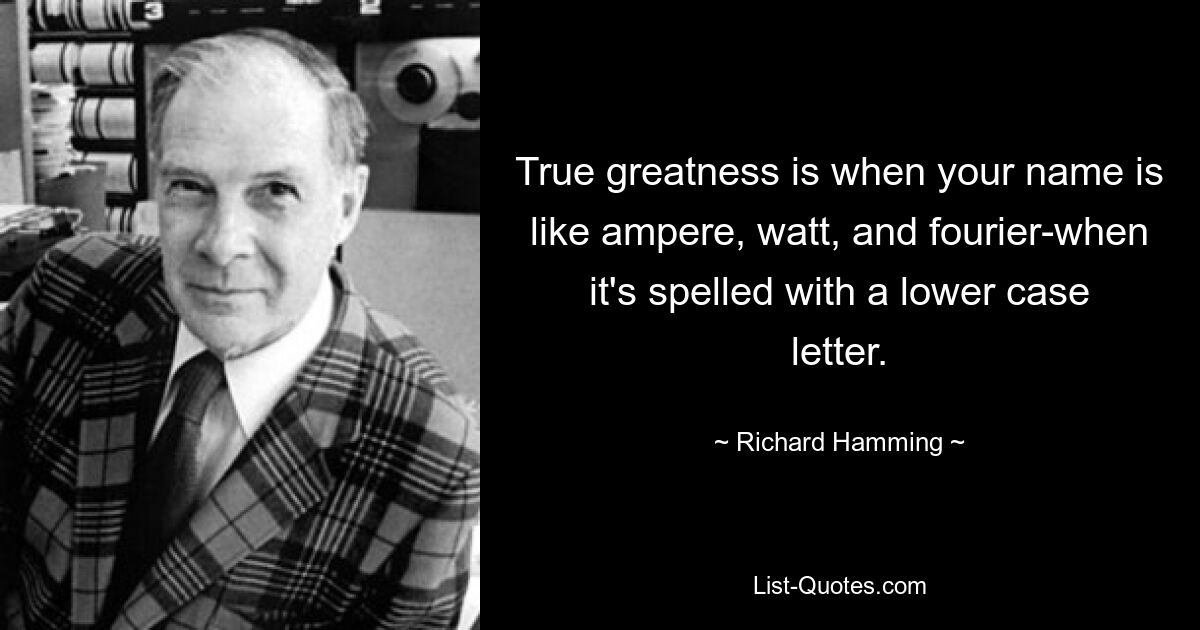 True greatness is when your name is like ampere, watt, and fourier-when it's spelled with a lower case letter. — © Richard Hamming