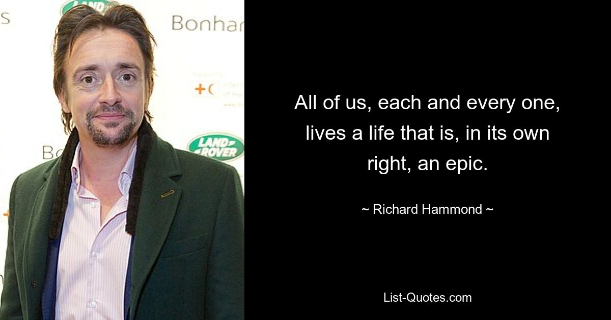 All of us, each and every one, lives a life that is, in its own right, an epic. — © Richard Hammond