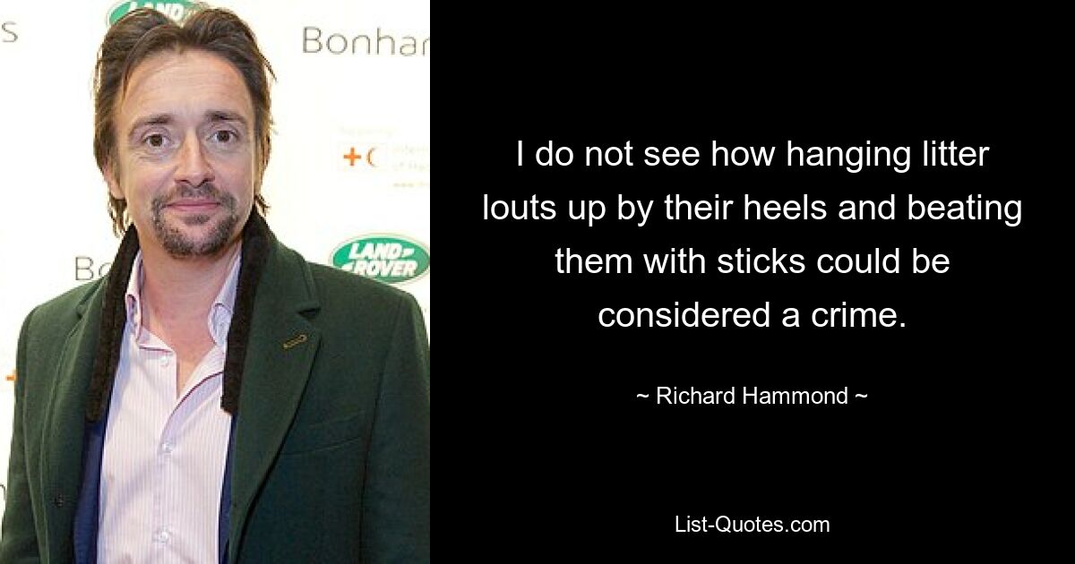 I do not see how hanging litter louts up by their heels and beating them with sticks could be considered a crime. — © Richard Hammond