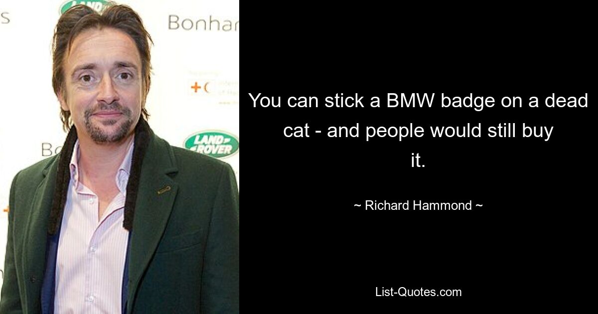 You can stick a BMW badge on a dead cat - and people would still buy it. — © Richard Hammond