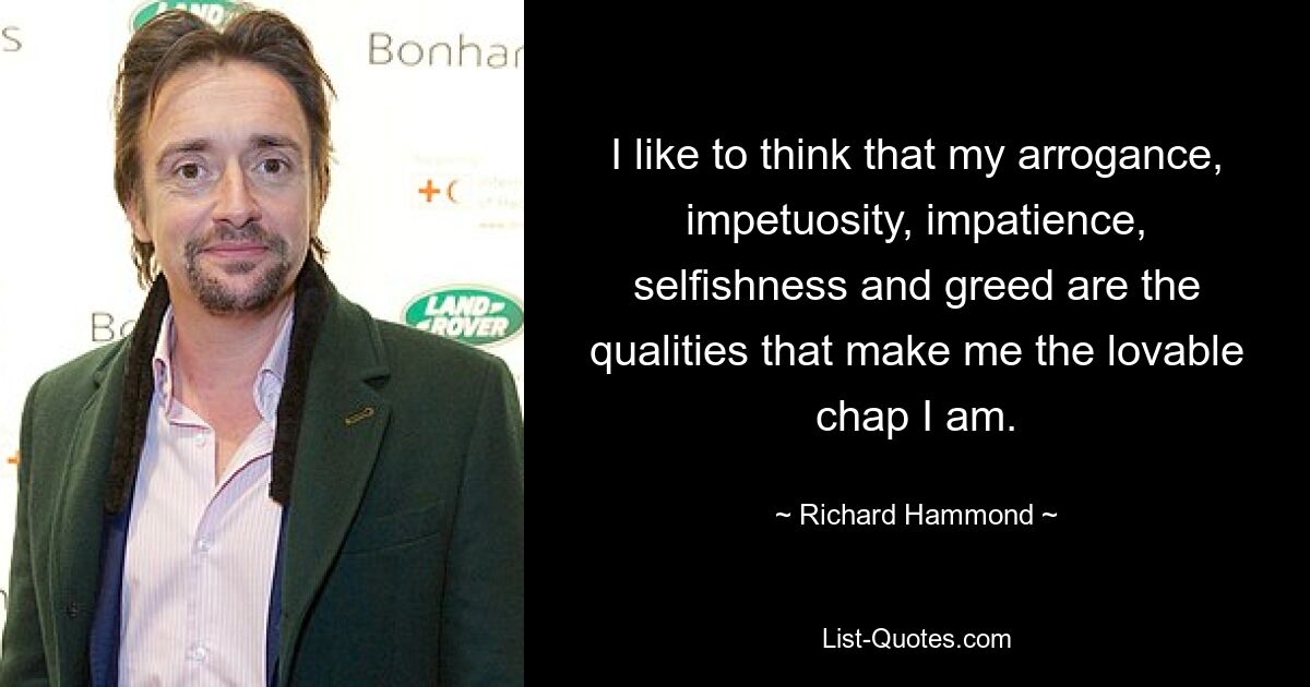 I like to think that my arrogance, impetuosity, impatience, selfishness and greed are the qualities that make me the lovable chap I am. — © Richard Hammond