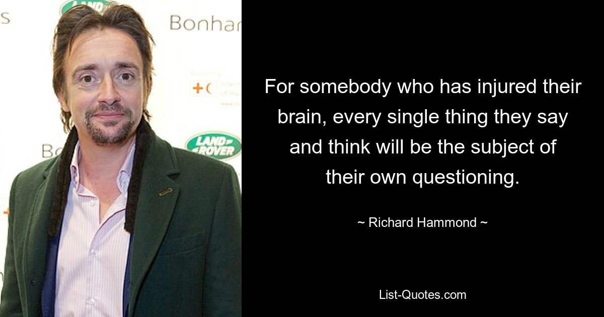 For somebody who has injured their brain, every single thing they say and think will be the subject of their own questioning. — © Richard Hammond