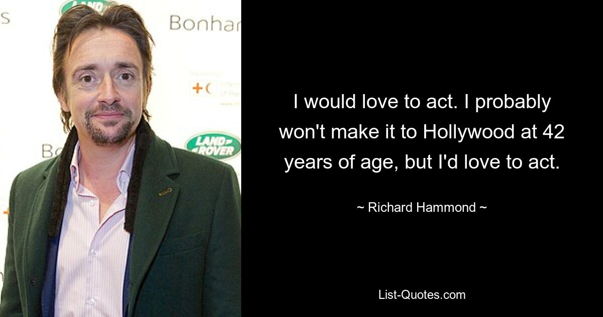 I would love to act. I probably won't make it to Hollywood at 42 years of age, but I'd love to act. — © Richard Hammond