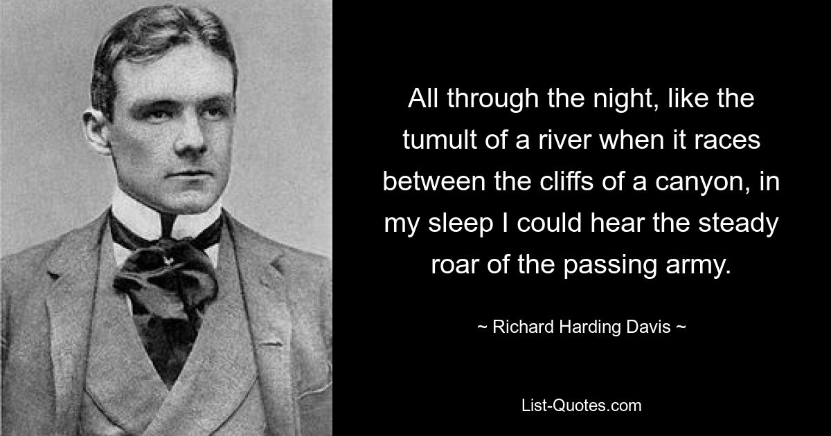 All through the night, like the tumult of a river when it races between the cliffs of a canyon, in my sleep I could hear the steady roar of the passing army. — © Richard Harding Davis