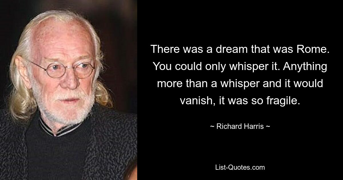 There was a dream that was Rome. You could only whisper it. Anything more than a whisper and it would vanish, it was so fragile. — © Richard Harris