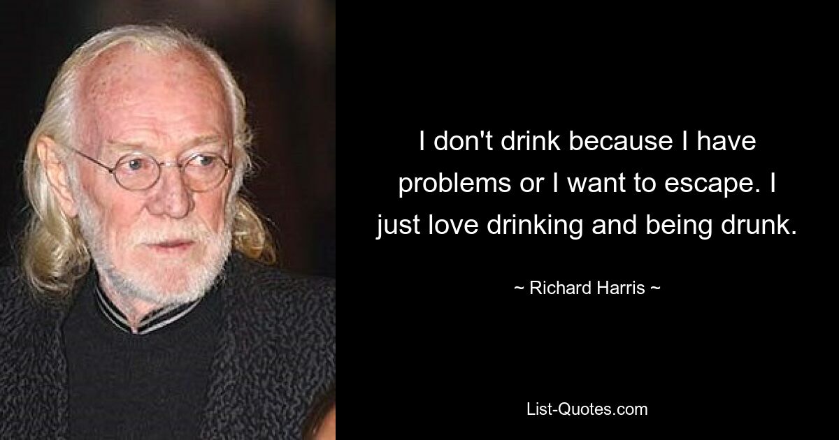 I don't drink because I have problems or I want to escape. I just love drinking and being drunk. — © Richard Harris