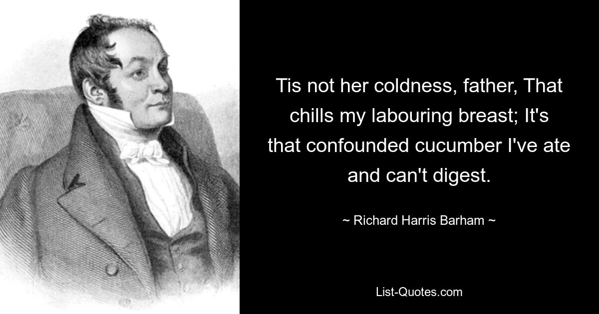 Tis not her coldness, father, That chills my labouring breast; It's that confounded cucumber I've ate and can't digest. — © Richard Harris Barham