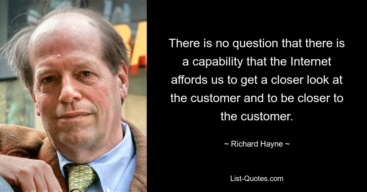 There is no question that there is a capability that the Internet affords us to get a closer look at the customer and to be closer to the customer. — © Richard Hayne