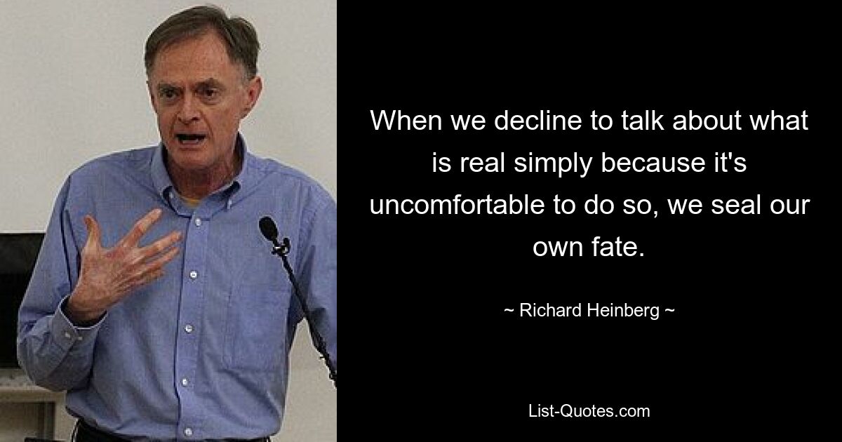 When we decline to talk about what is real simply because it's uncomfortable to do so, we seal our own fate. — © Richard Heinberg