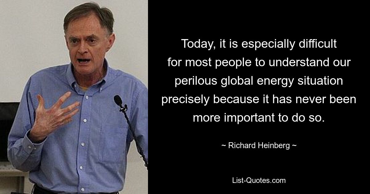 Today, it is especially difficult for most people to understand our perilous global energy situation precisely because it has never been more important to do so. — © Richard Heinberg