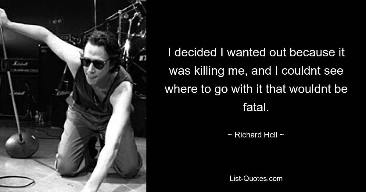 I decided I wanted out because it was killing me, and I couldnt see where to go with it that wouldnt be fatal. — © Richard Hell