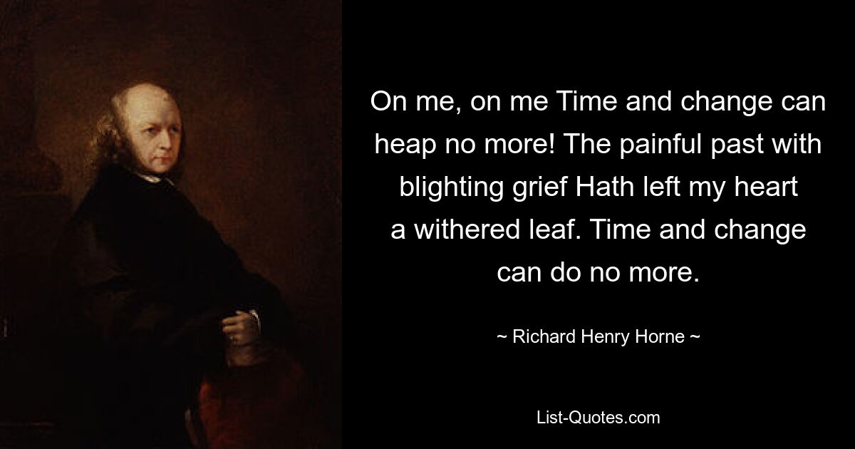 On me, on me Time and change can heap no more! The painful past with blighting grief Hath left my heart a withered leaf. Time and change can do no more. — © Richard Henry Horne