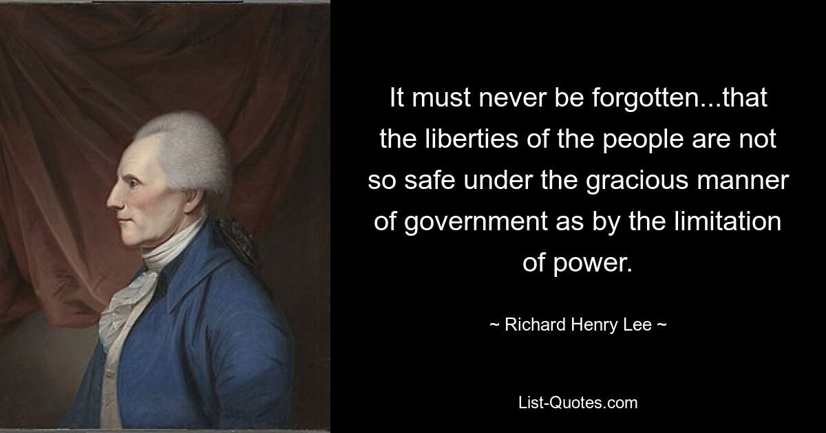 It must never be forgotten...that the liberties of the people are not so safe under the gracious manner of government as by the limitation of power. — © Richard Henry Lee