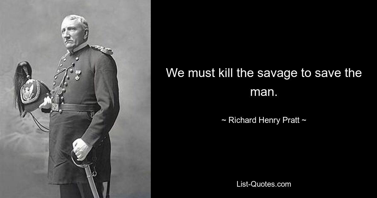 We must kill the savage to save the man. — © Richard Henry Pratt