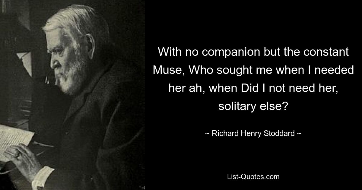 With no companion but the constant Muse, Who sought me when I needed her ah, when Did I not need her, solitary else? — © Richard Henry Stoddard