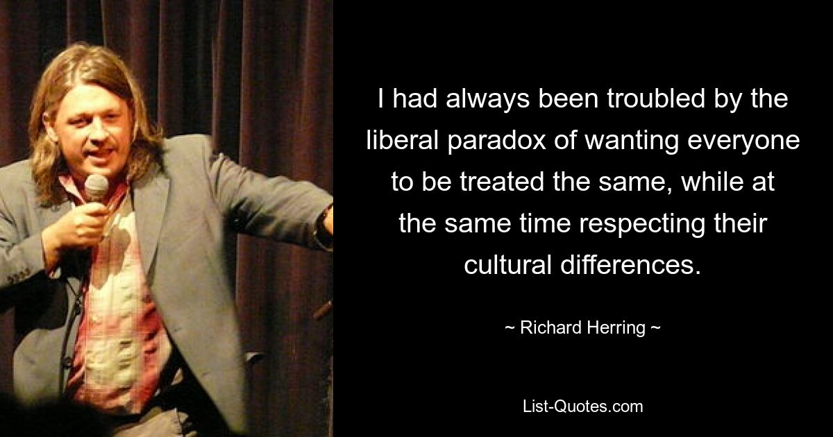 I had always been troubled by the liberal paradox of wanting everyone to be treated the same, while at the same time respecting their cultural differences. — © Richard Herring