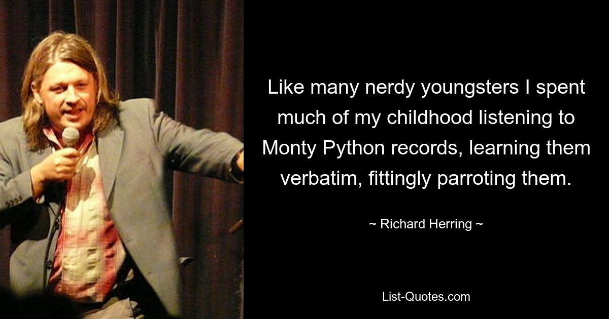 Like many nerdy youngsters I spent much of my childhood listening to Monty Python records, learning them verbatim, fittingly parroting them. — © Richard Herring