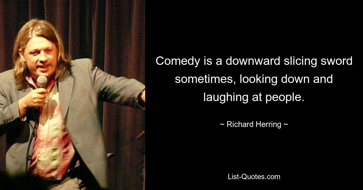 Comedy is a downward slicing sword sometimes, looking down and laughing at people. — © Richard Herring