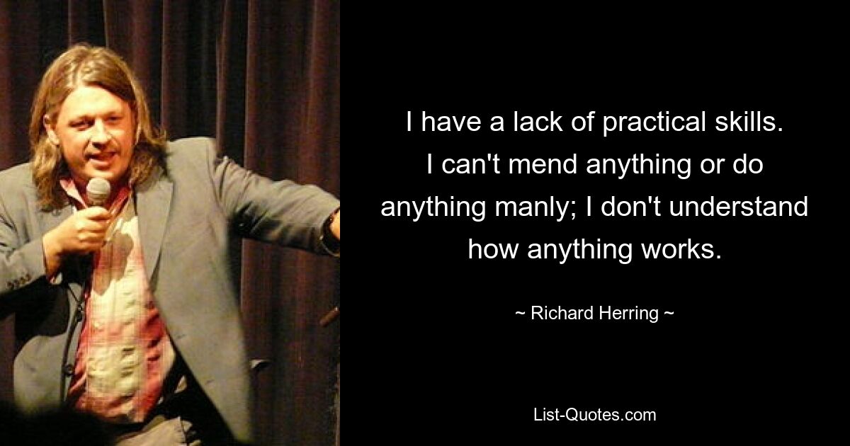 I have a lack of practical skills. I can't mend anything or do anything manly; I don't understand how anything works. — © Richard Herring