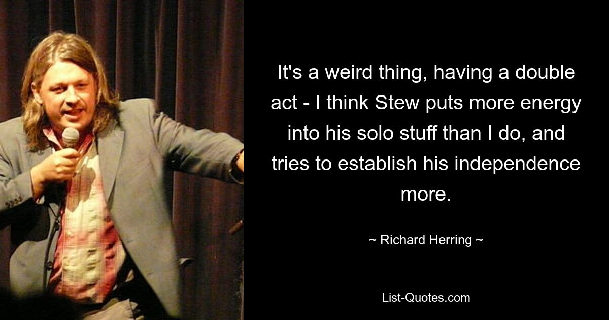 It's a weird thing, having a double act - I think Stew puts more energy into his solo stuff than I do, and tries to establish his independence more. — © Richard Herring