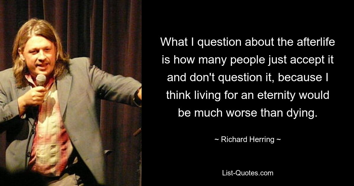 What I question about the afterlife is how many people just accept it and don't question it, because I think living for an eternity would be much worse than dying. — © Richard Herring