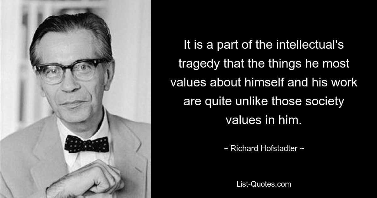 It is a part of the intellectual's tragedy that the things he most values about himself and his work are quite unlike those society values in him. — © Richard Hofstadter