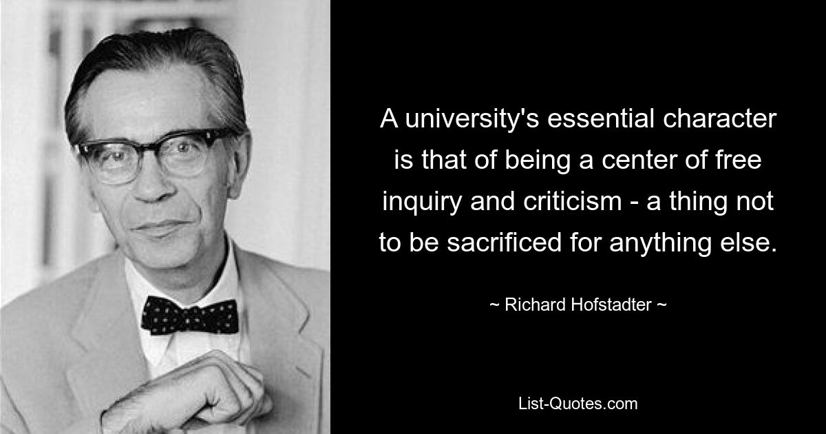 A university's essential character is that of being a center of free inquiry and criticism - a thing not to be sacrificed for anything else. — © Richard Hofstadter