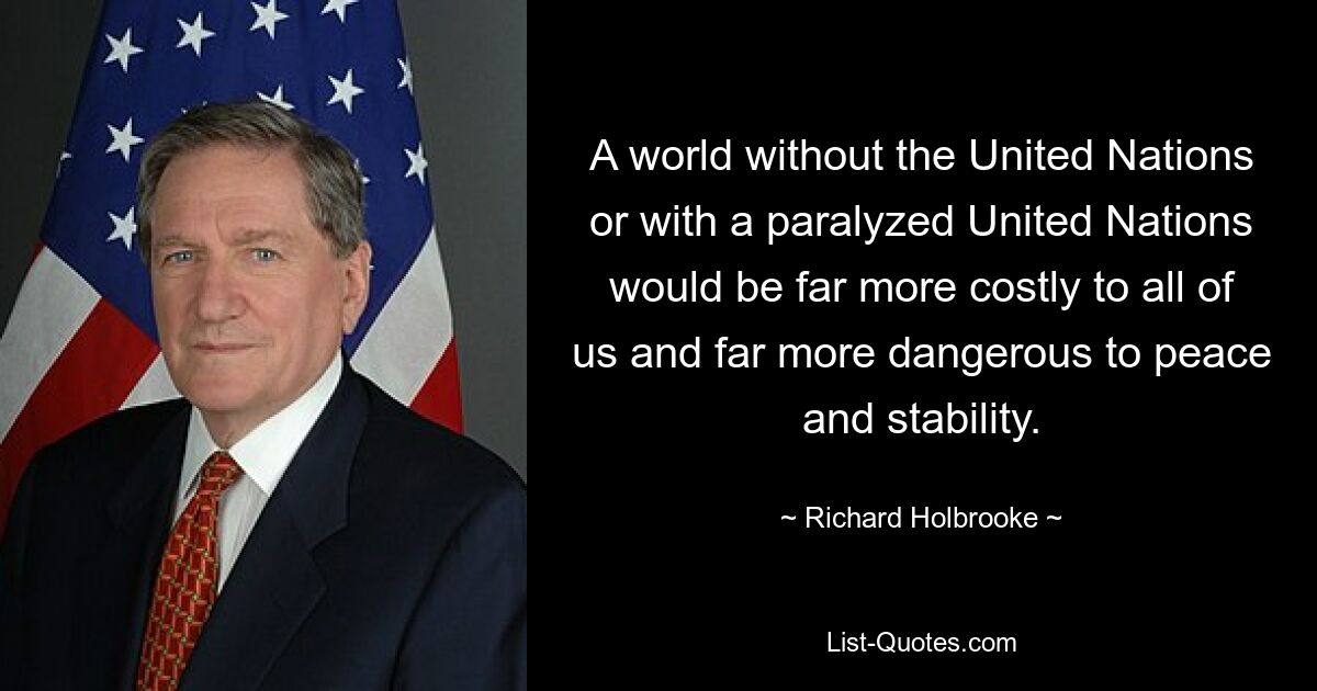 A world without the United Nations or with a paralyzed United Nations would be far more costly to all of us and far more dangerous to peace and stability. — © Richard Holbrooke