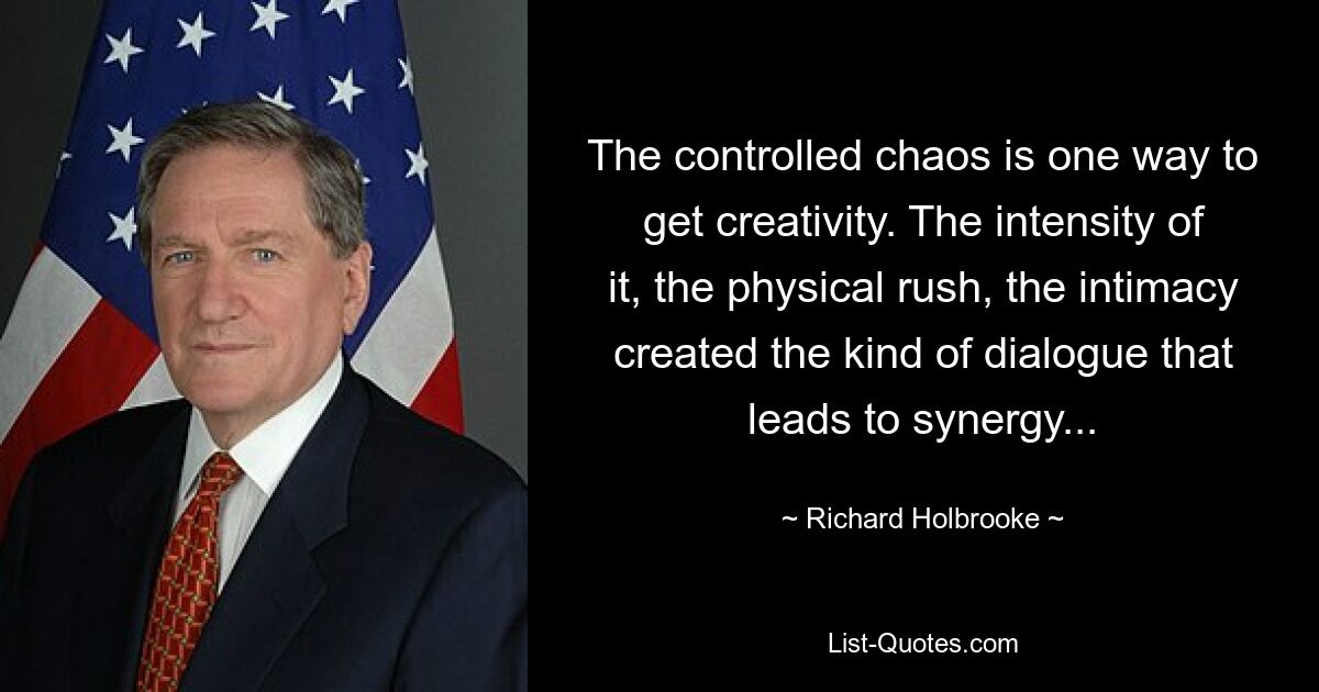 The controlled chaos is one way to get creativity. The intensity of it, the physical rush, the intimacy created the kind of dialogue that leads to synergy... — © Richard Holbrooke