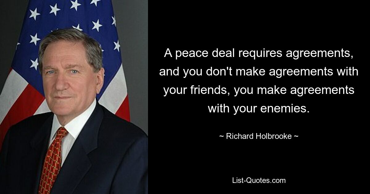 A peace deal requires agreements, and you don't make agreements with your friends, you make agreements with your enemies. — © Richard Holbrooke