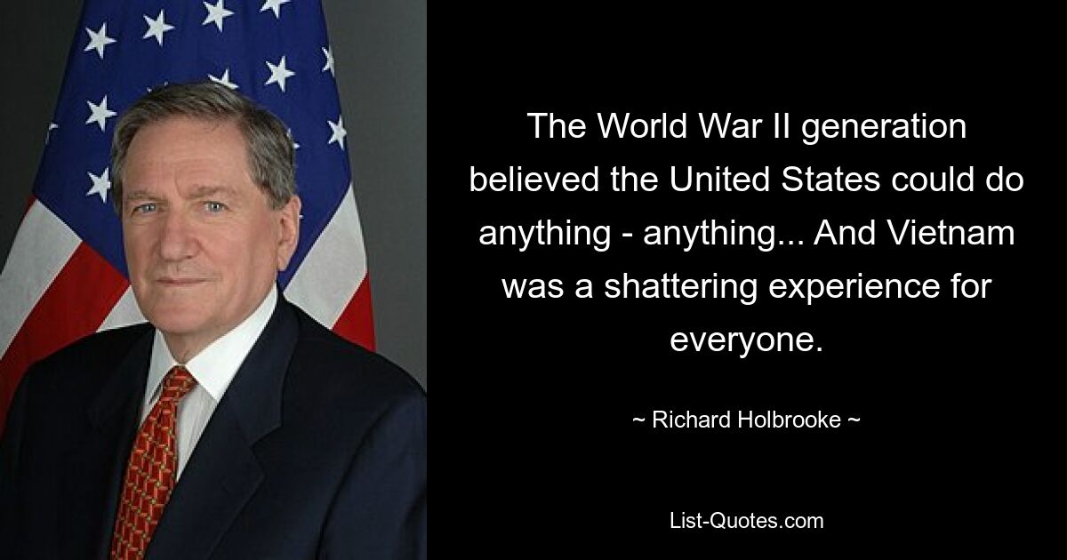 Die Generation des Zweiten Weltkriegs glaubte, die Vereinigten Staaten könnten alles tun – alles … Und Vietnam war für alle eine erschütternde Erfahrung. — © Richard Holbrooke