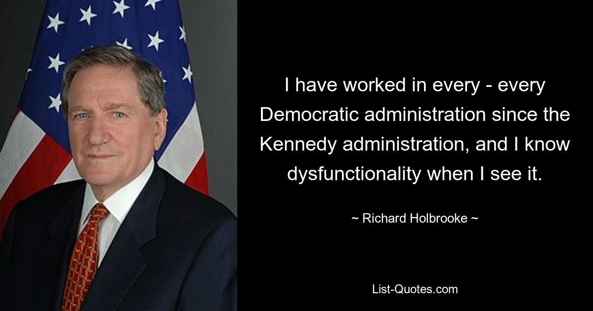 I have worked in every - every Democratic administration since the Kennedy administration, and I know dysfunctionality when I see it. — © Richard Holbrooke