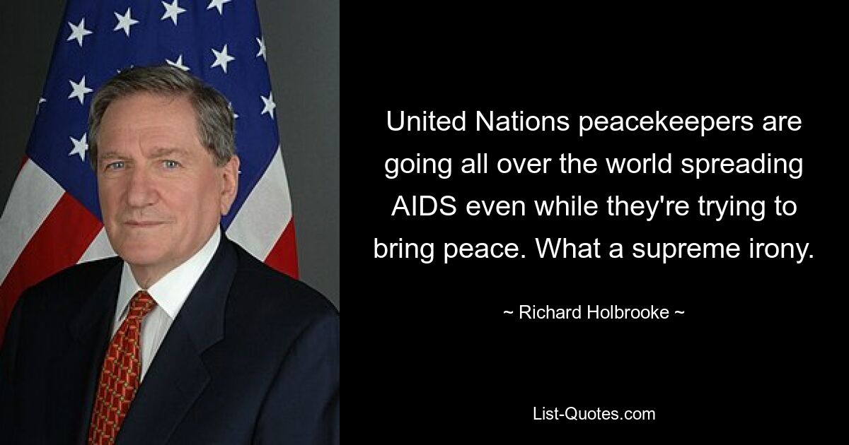 United Nations peacekeepers are going all over the world spreading AIDS even while they're trying to bring peace. What a supreme irony. — © Richard Holbrooke