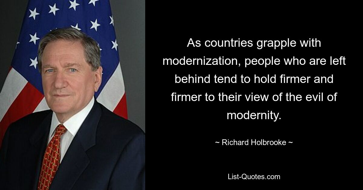 As countries grapple with modernization, people who are left behind tend to hold firmer and firmer to their view of the evil of modernity. — © Richard Holbrooke