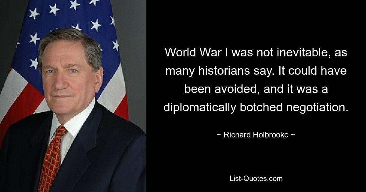 World War I was not inevitable, as many historians say. It could have been avoided, and it was a diplomatically botched negotiation. — © Richard Holbrooke