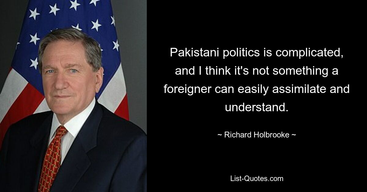 Pakistani politics is complicated, and I think it's not something a foreigner can easily assimilate and understand. — © Richard Holbrooke