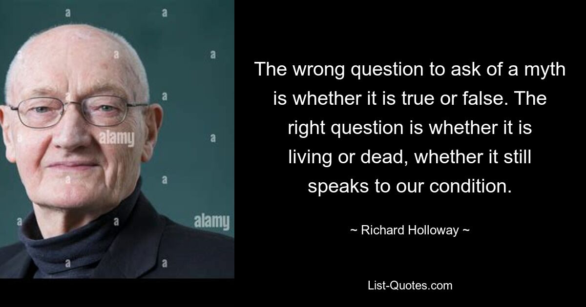 Die falsche Frage an einen Mythos ist, ob er wahr oder falsch ist. Die richtige Frage ist, ob es lebendig oder tot ist, ob es noch etwas über unseren Zustand aussagt. — © Richard Holloway 