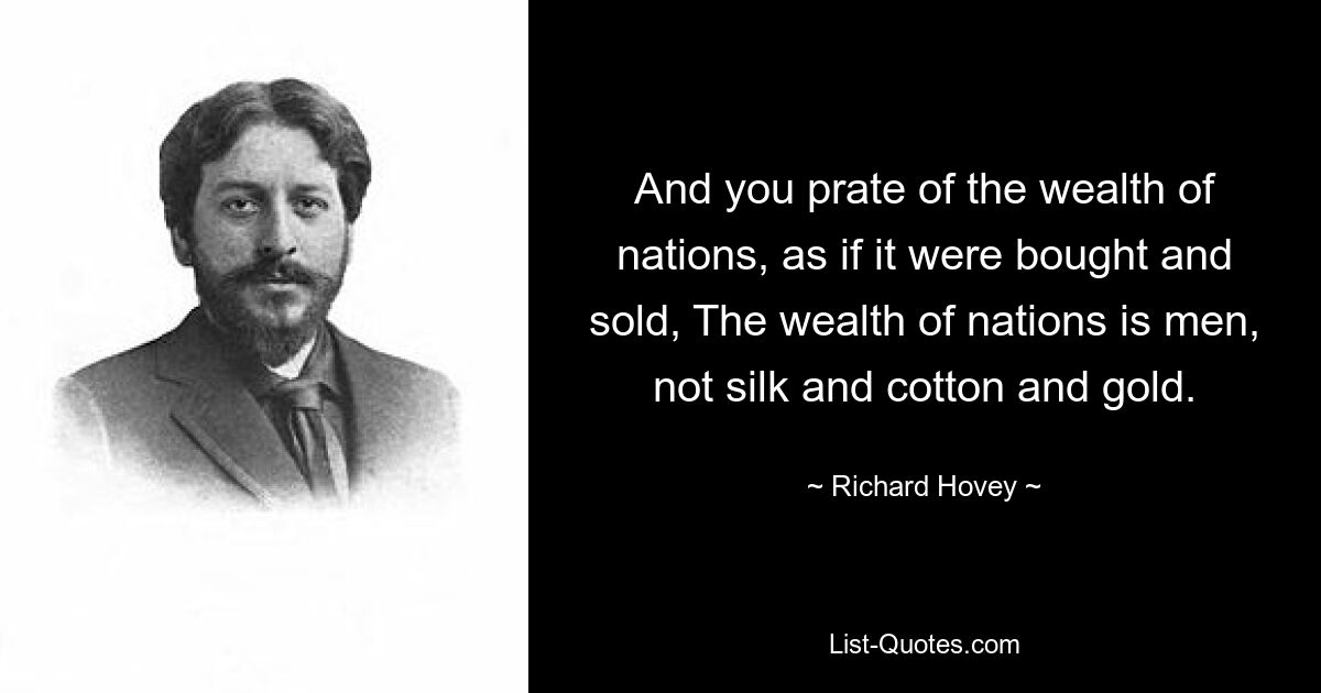 And you prate of the wealth of nations, as if it were bought and sold, The wealth of nations is men, not silk and cotton and gold. — © Richard Hovey