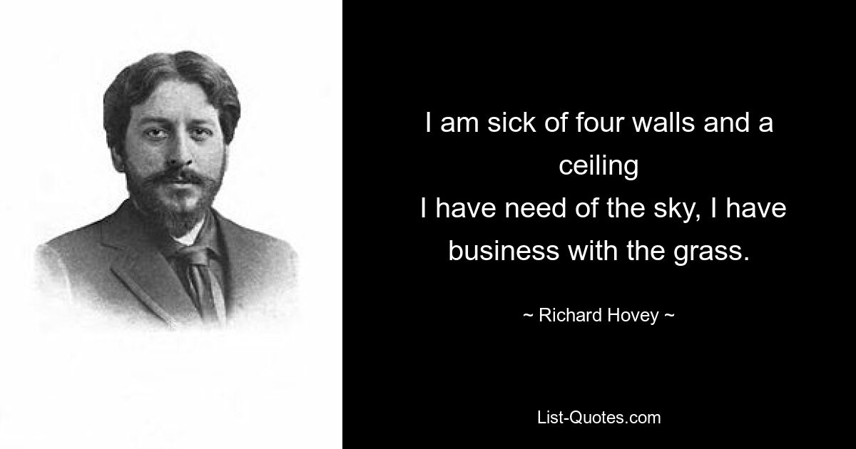 I am sick of four walls and a ceiling
 I have need of the sky, I have business with the grass. — © Richard Hovey