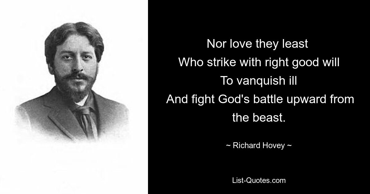 Nor love they least 
 Who strike with right good will 
 To vanquish ill 
 And fight God's battle upward from the beast. — © Richard Hovey