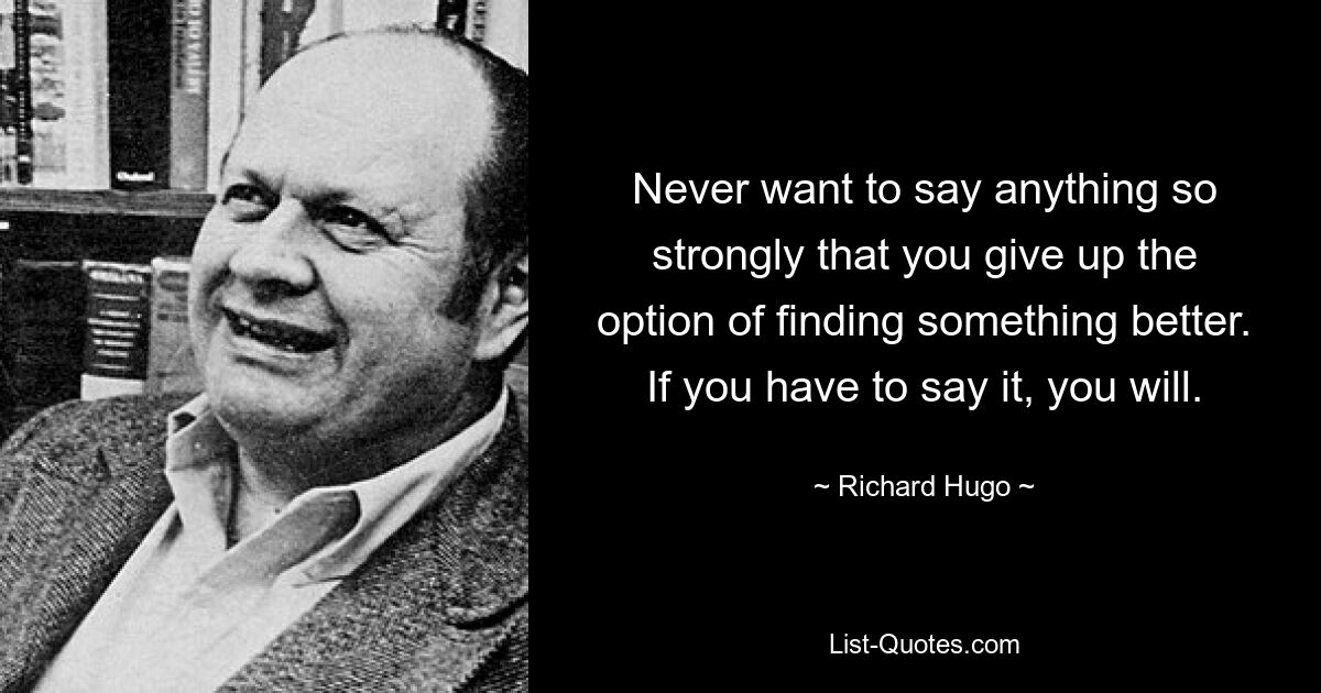 Never want to say anything so strongly that you give up the option of finding something better. If you have to say it, you will. — © Richard Hugo