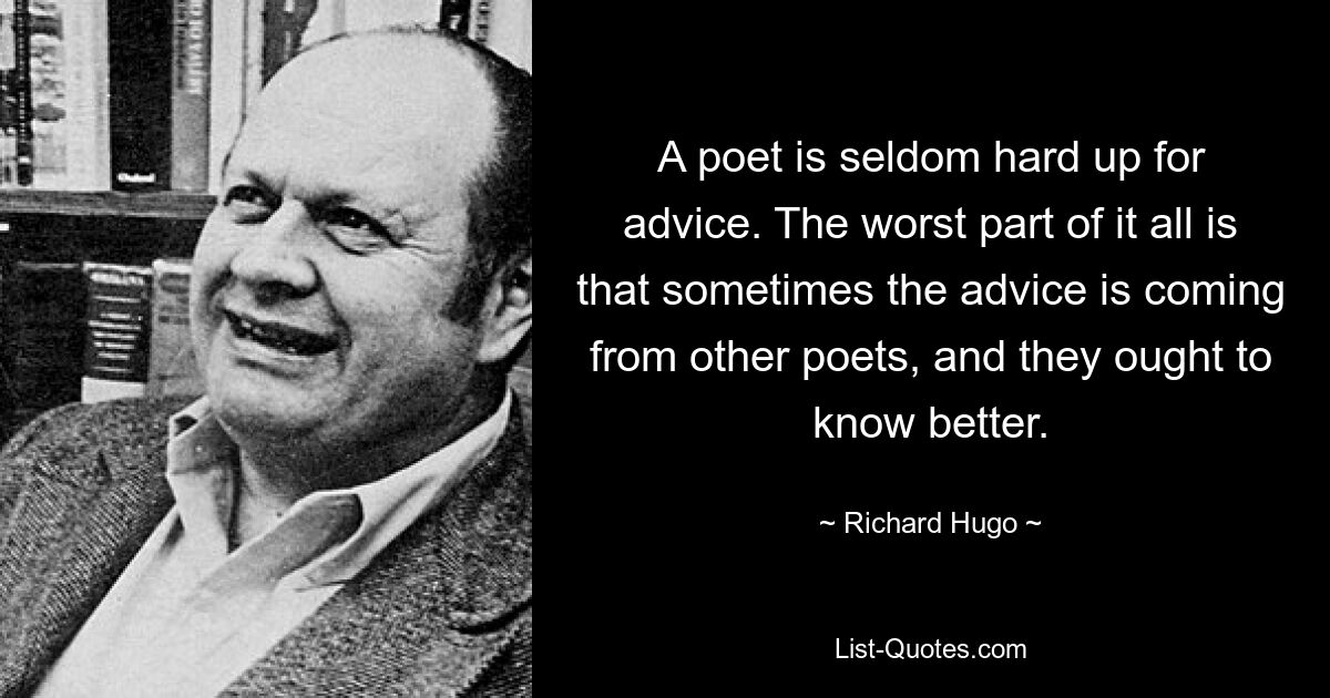 A poet is seldom hard up for advice. The worst part of it all is that sometimes the advice is coming from other poets, and they ought to know better. — © Richard Hugo