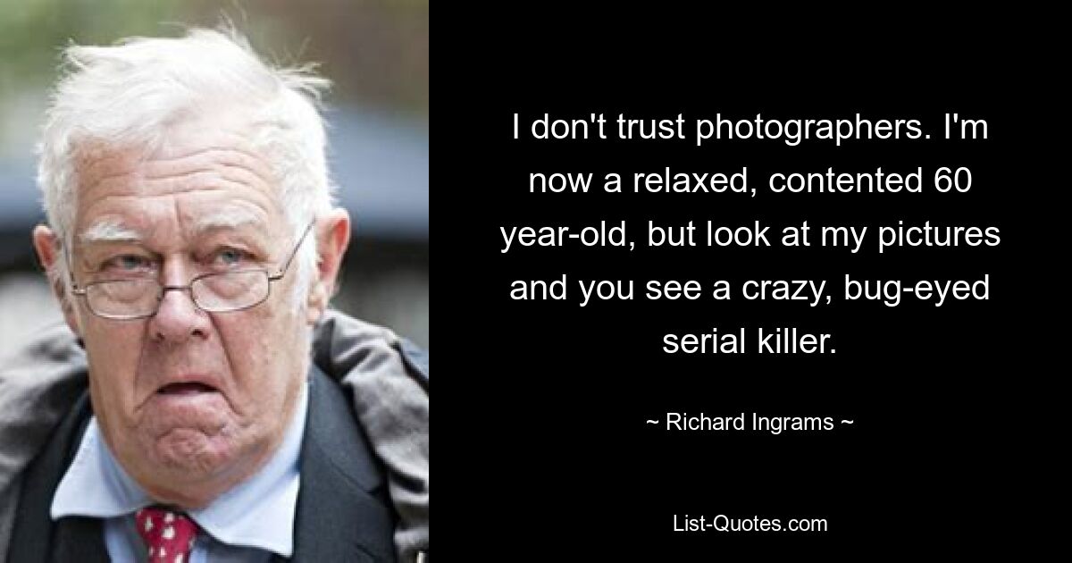 I don't trust photographers. I'm now a relaxed, contented 60 year-old, but look at my pictures and you see a crazy, bug-eyed serial killer. — © Richard Ingrams